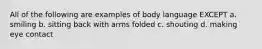 All of the following are examples of body language EXCEPT a. smiling b. sitting back with arms folded c. shouting d. making eye contact