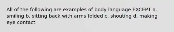 All of the following are examples of body language EXCEPT a. smiling b. sitting back with arms folded c. shouting d. making eye contact