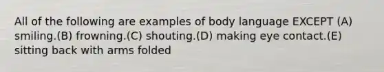 All of the following are examples of body language EXCEPT (A) smiling.(B) frowning.(C) shouting.(D) making eye contact.(E) sitting back with arms folded