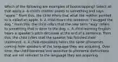 Which of the following are examples of bootstrapping? Select all that apply a. A child's mother points to something and says "apple." From this, the child infers that what the mother pointed to is called an apple. b. A child hears the sentence "I wugged the dog." From this, the child infers that the new term "wug" refers to something that is done to the dog. c. A child learning English hears a speaker's pitch decrease at the end of a sentence. From this, the child infers that the speaker has finished their statement. d. A child repeatedly hears the same phonemes coming from speakers of the language they are acquiring. Over time, the child becomes less sensitive to phoneme distinctions that are not relevant to the language they are acquiring.