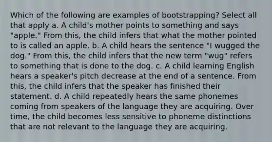 Which of the following are examples of bootstrapping? Select all that apply a. A child's mother points to something and says "apple." From this, the child infers that what the mother pointed to is called an apple. b. A child hears the sentence "I wugged the dog." From this, the child infers that the new term "wug" refers to something that is done to the dog. c. A child learning English hears a speaker's pitch decrease at the end of a sentence. From this, the child infers that the speaker has finished their statement. d. A child repeatedly hears the same phonemes coming from speakers of the language they are acquiring. Over time, the child becomes less sensitive to phoneme distinctions that are not relevant to the language they are acquiring.