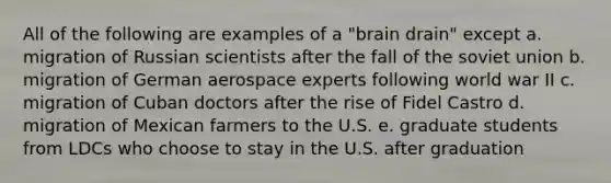 All of the following are examples of a "brain drain" except a. migration of Russian scientists after the fall of the soviet union b. migration of German aerospace experts following world war II c. migration of Cuban doctors after the rise of Fidel Castro d. migration of Mexican farmers to the U.S. e. graduate students from LDCs who choose to stay in the U.S. after graduation