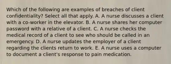 Which of the following are examples of breaches of client confidentiality? Select all that apply. A. A nurse discusses a client with a co-worker in the elevator. B. A nurse shares her computer password with a relative of a client. C. A nurse checks the medical record of a client to see who should be called in an emergency. D. A nurse updates the employer of a client regarding the clients return to work. E. A nurse uses a computer to document a client's response to pain medication.