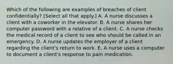 Which of the following are examples of breaches of client confidentially? [Select all that apply.] A. A nurse discusses a client with a coworker in the elevator. B. A nurse shares her computer password with a relative of a client. C. A nurse checks the medical record of a client to see who should be called in an emergency. D. A nurse updates the employer of a client regarding the client's return to work. E. A nurse uses a computer to document a client's response to pain medication.