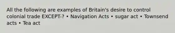 All the following are examples of Britain's desire to control colonial trade EXCEPT-? • Navigation Acts • sugar act • Townsend acts • Tea act