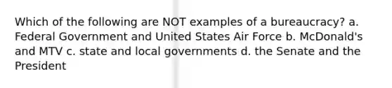 Which of the following are NOT examples of a bureaucracy? a. Federal Government and United States Air Force b. McDonald's and MTV c. state and local governments d. the Senate and the President