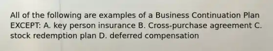 All of the following are examples of a Business Continuation Plan EXCEPT: A. key person insurance B. Cross-purchase agreement C. stock redemption plan D. deferred compensation