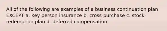 All of the following are examples of a business continuation plan EXCEPT a. Key person insurance b. cross-purchase c. stock-redemption plan d. deferred compensation