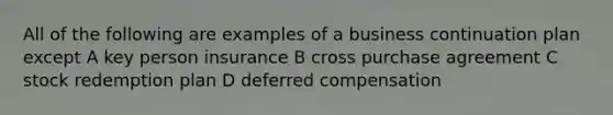 All of the following are examples of a business continuation plan except A key person insurance B cross purchase agreement C stock redemption plan D deferred compensation