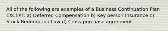 All of the following are examples of a Business Continuation Plan EXCEPT: a) Deferred Compensation b) Key person Insurance c) Stock Redemption Law d) Cross-purchase agreement