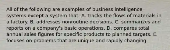 All of the following are examples of business intelligence systems except a system that: A. tracks the flows of materials in a factory. B. addresses nonroutine decisions. C. summarizes and reports on a company's basic operations. D. compares total annual sales figures for specific products to planned targets. E. focuses on problems that are unique and rapidly changing.