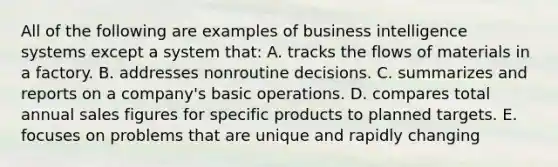 All of the following are examples of business intelligence systems except a system that: A. tracks the flows of materials in a factory. B. addresses nonroutine decisions. C. summarizes and reports on a company's basic operations. D. compares total annual sales figures for specific products to planned targets. E. focuses on problems that are unique and rapidly changing