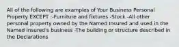 All of the following are examples of Your Business Personal Property EXCEPT :-Furniture and fixtures -Stock -All other personal property owned by the Named Insured and used in the Named Insured's business -The building or structure described in the Declarations