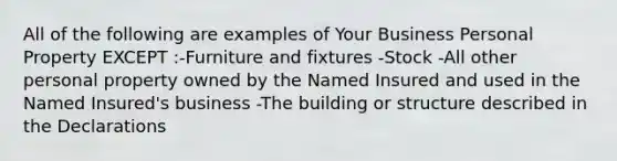 All of the following are examples of Your Business Personal Property EXCEPT :-Furniture and fixtures -Stock -All other personal property owned by the Named Insured and used in the Named Insured's business -The building or structure described in the Declarations