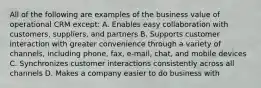 All of the following are examples of the business value of operational CRM except: A. Enables easy collaboration with customers, suppliers, and partners B. Supports customer interaction with greater convenience through a variety of channels, including phone, fax, e-mail, chat, and mobile devices C. Synchronizes customer interactions consistently across all channels D. Makes a company easier to do business with