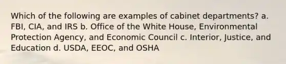 Which of the following are examples of cabinet departments? a. FBI, CIA, and IRS b. Office of the White House, Environmental Protection Agency, and Economic Council c. Interior, Justice, and Education d. USDA, EEOC, and OSHA