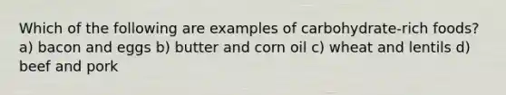 Which of the following are examples of carbohydrate-rich foods? a) bacon and eggs b) butter and corn oil c) wheat and lentils d) beef and pork