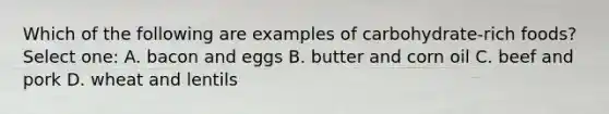 Which of the following are examples of carbohydrate-rich foods? Select one: A. bacon and eggs B. butter and corn oil C. beef and pork D. wheat and lentils