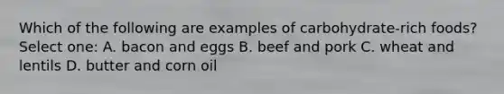 Which of the following are examples of carbohydrate-rich foods? Select one: A. bacon and eggs B. beef and pork C. wheat and lentils D. butter and corn oil