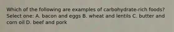 Which of the following are examples of carbohydrate-rich foods? Select one: A. bacon and eggs B. wheat and lentils C. butter and corn oil D. beef and pork