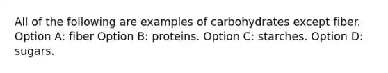 All of the following are examples of carbohydrates except fiber. Option A: fiber Option B: proteins. Option C: starches. Option D: sugars.