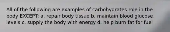 All of the following are examples of carbohydrates role in the body EXCEPT: a. repair body tissue b. maintain blood glucose levels c. supply the body with energy d. help burn fat for fuel