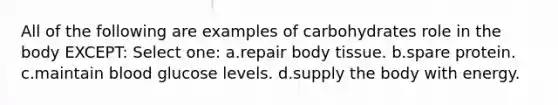 All of the following are examples of carbohydrates role in the body EXCEPT: Select one: a.repair body tissue. b.spare protein. c.maintain blood glucose levels. d.supply the body with energy.