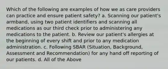 Which of the following are examples of how we as care providers can practice and ensure patient safety? a. Scanning our patient's armband, using two patient identifiers and scanning all medications as our third check prior to administering any medications to the patient. b. Review our patient's allergies at the beginning of every shift and prior to any medication administration. c. Following SBAR (Situation, Background, Assessment and Recommendation) for any hand off reporting of our patients. d. All of the Above