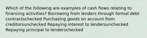 Which of the following are examples of cash flows relating to financing activities? Borrowing from lenders through formal debt contractschecked Purchasing goods on account from creditorsunchecked Repaying interest to lendersunchecked Repaying principal to lenderschecked