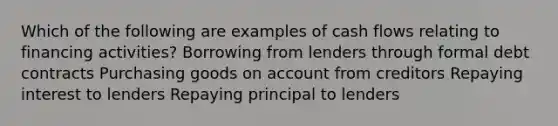 Which of the following are examples of cash flows relating to financing activities? Borrowing from lenders through formal debt contracts Purchasing goods on account from creditors Repaying interest to lenders Repaying principal to lenders