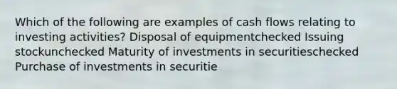 Which of the following are examples of cash flows relating to investing activities? Disposal of equipmentchecked Issuing stockunchecked Maturity of investments in securitieschecked Purchase of investments in securitie