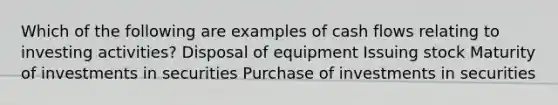 Which of the following are examples of cash flows relating to investing activities? Disposal of equipment Issuing stock Maturity of investments in securities Purchase of investments in securities