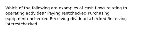 Which of the following are examples of cash flows relating to operating activities? Paying rentchecked Purchasing equipmentunchecked Receiving dividendschecked Receiving interestchecked