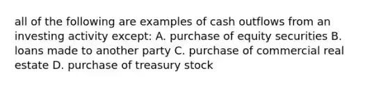 all of the following are examples of cash outflows from an investing activity except: A. purchase of equity securities B. loans made to another party C. purchase of commercial real estate D. purchase of treasury stock