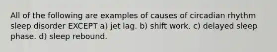 All of the following are examples of causes of circadian rhythm sleep disorder EXCEPT a) jet lag. b) shift work. c) delayed sleep phase. d) sleep rebound.