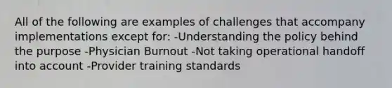 All of the following are examples of challenges that accompany implementations except for: -Understanding the policy behind the purpose -Physician Burnout -Not taking operational handoff into account -Provider training standards