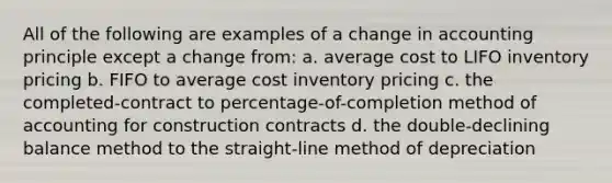 All of the following are examples of a <a href='https://www.questionai.com/knowledge/kxyWYeNzkl-change-in-accounting-principle' class='anchor-knowledge'>change in accounting principle</a> except a change from: a. <a href='https://www.questionai.com/knowledge/kFRK9Ahu5z-average-cost' class='anchor-knowledge'>average cost</a> to LIFO inventory pricing b. FIFO to average cost inventory pricing c. the completed-contract to percentage-of-completion method of accounting for construction contracts d. the double-declining balance method to the straight-line method of depreciation