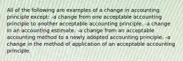 All of the following are examples of a change in accounting principle except: -a change from one acceptable accounting principle to another acceptable accounting principle. -a change in an accounting estimate. -a change from an acceptable accounting method to a newly adopted accounting principle. -a change in the method of application of an acceptable accounting principle.