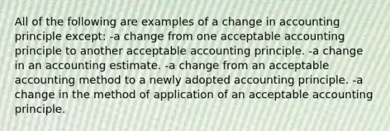 All of the following are examples of a change in accounting principle except: -a change from one acceptable accounting principle to another acceptable accounting principle. -a change in an accounting estimate. -a change from an acceptable accounting method to a newly adopted accounting principle. -a change in the method of application of an acceptable accounting principle.