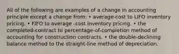 All of the following are examples of a change in accounting principle except a change from: • average-cost to LIFO inventory pricing. • FIFO to average -cost inventory pricing. • the completed-contract to percentage-of-completion method of accounting for construction contracts. • the double-declining balance method to the straight-line method of depreciation.