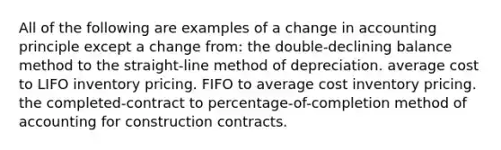 All of the following are examples of a change in accounting principle except a change from: the double-declining balance method to the straight-line method of depreciation. average cost to LIFO inventory pricing. FIFO to average cost inventory pricing. the completed-contract to percentage-of-completion method of accounting for construction contracts.