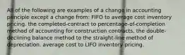 All of the following are examples of a change in accounting principle except a change from: FIFO to average cost inventory pricing. the completed-contract to percentage-of-completion method of accounting for construction contracts. the double-declining balance method to the straight-line method of depreciation. average cost to LIFO inventory pricing.