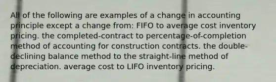 All of the following are examples of a change in accounting principle except a change from: FIFO to average cost inventory pricing. the completed-contract to percentage-of-completion method of accounting for construction contracts. the double-declining balance method to the straight-line method of depreciation. average cost to LIFO inventory pricing.