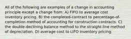 All of the following are examples of a change in accounting principle except a change from: A) FIFO to average cost inventory pricing. B) the completed-contract to percentage-of-completion method of accounting for construction contracts. C) the double-declining balance method to the straight-line method of depreciation. D) average cost to LIFO inventory pricing.