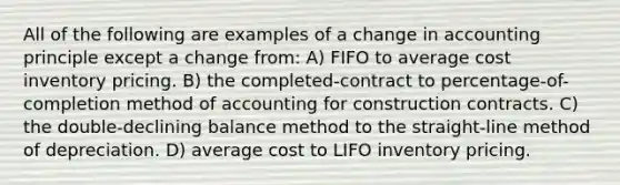 All of the following are examples of a change in accounting principle except a change from: A) FIFO to average cost inventory pricing. B) the completed-contract to percentage-of-completion method of accounting for construction contracts. C) the double-declining balance method to the straight-line method of depreciation. D) average cost to LIFO inventory pricing.