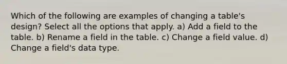 Which of the following are examples of changing a table's design? Select all the options that apply. a) Add a field to the table. b) Rename a field in the table. c) Change a field value. d) Change a field's data type.