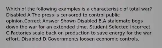 Which of the following examples is a characteristic of total war? Disabled A.The press is censored to control public opinion.Correct Answer Shown Disabled B.A stalemate bogs down the war for an extended time. Student Selected Incorrect C.Factories scale back on production to save energy for the war effort. Disabled D.Governments loosen economic controls.