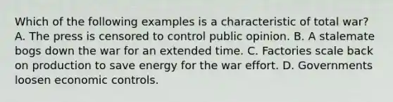 Which of the following examples is a characteristic of total war? A. The press is censored to control public opinion. B. A stalemate bogs down the war for an extended time. C. Factories scale back on production to save energy for the war effort. D. Governments loosen economic controls.