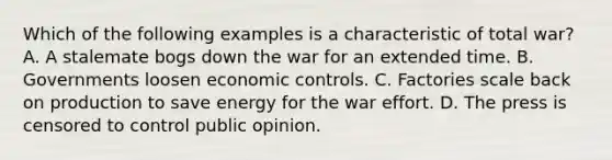 Which of the following examples is a characteristic of total war? A. A stalemate bogs down the war for an extended time. B. Governments loosen economic controls. C. Factories scale back on production to save energy for the war effort. D. The press is censored to control public opinion.