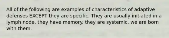 All of the following are examples of characteristics of adaptive defenses EXCEPT they are specific. They are usually initiated in a lymph node. they have memory. they are systemic. we are born with them.